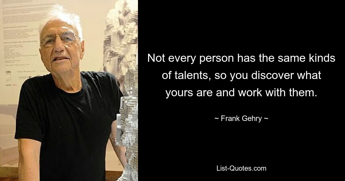 Not every person has the same kinds of talents, so you discover what yours are and work with them. — © Frank Gehry