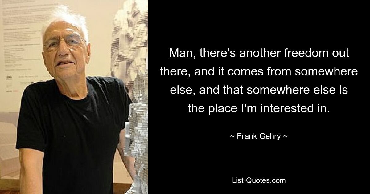 Man, there's another freedom out there, and it comes from somewhere else, and that somewhere else is the place I'm interested in. — © Frank Gehry