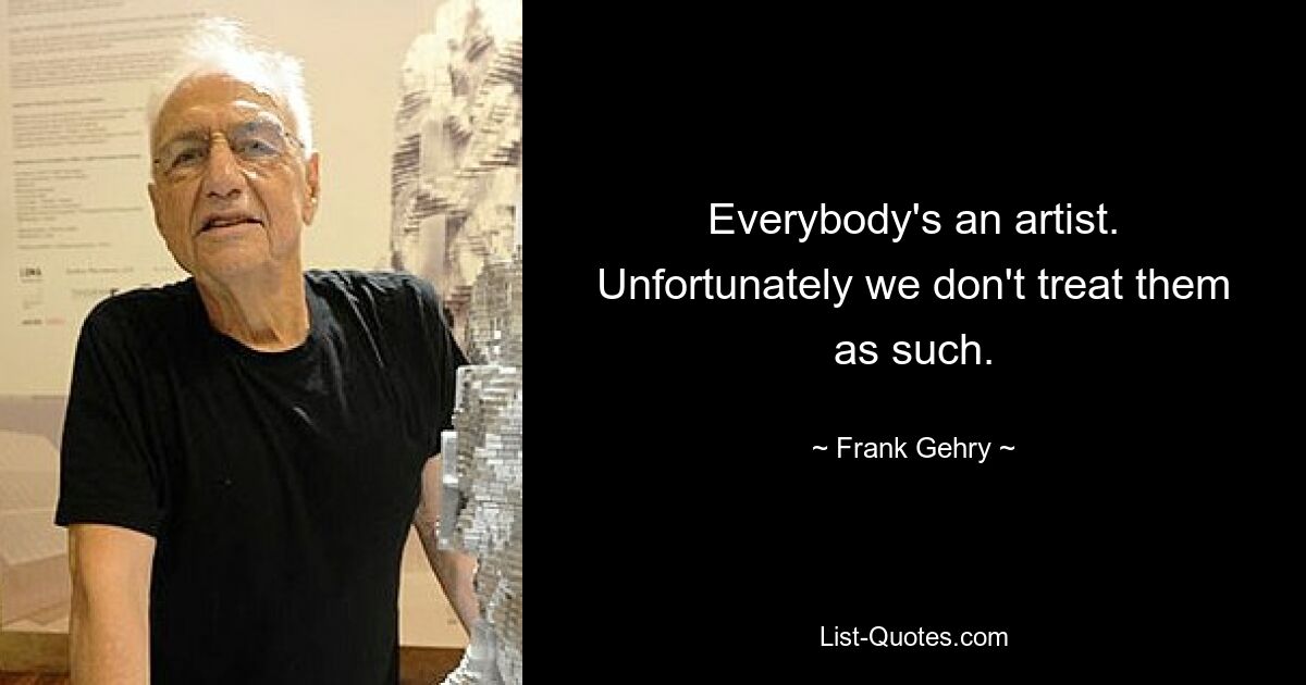 Everybody's an artist. Unfortunately we don't treat them as such. — © Frank Gehry