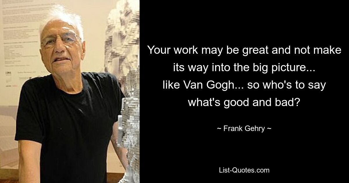 Your work may be great and not make its way into the big picture... like Van Gogh... so who's to say what's good and bad? — © Frank Gehry