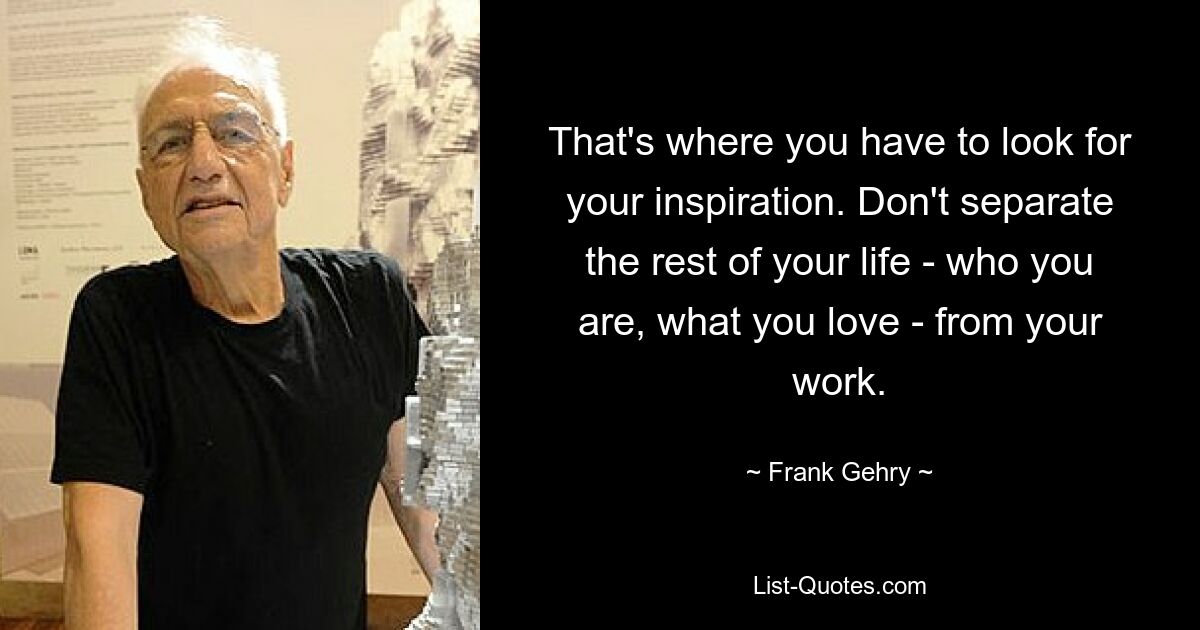 That's where you have to look for your inspiration. Don't separate the rest of your life - who you are, what you love - from your work. — © Frank Gehry