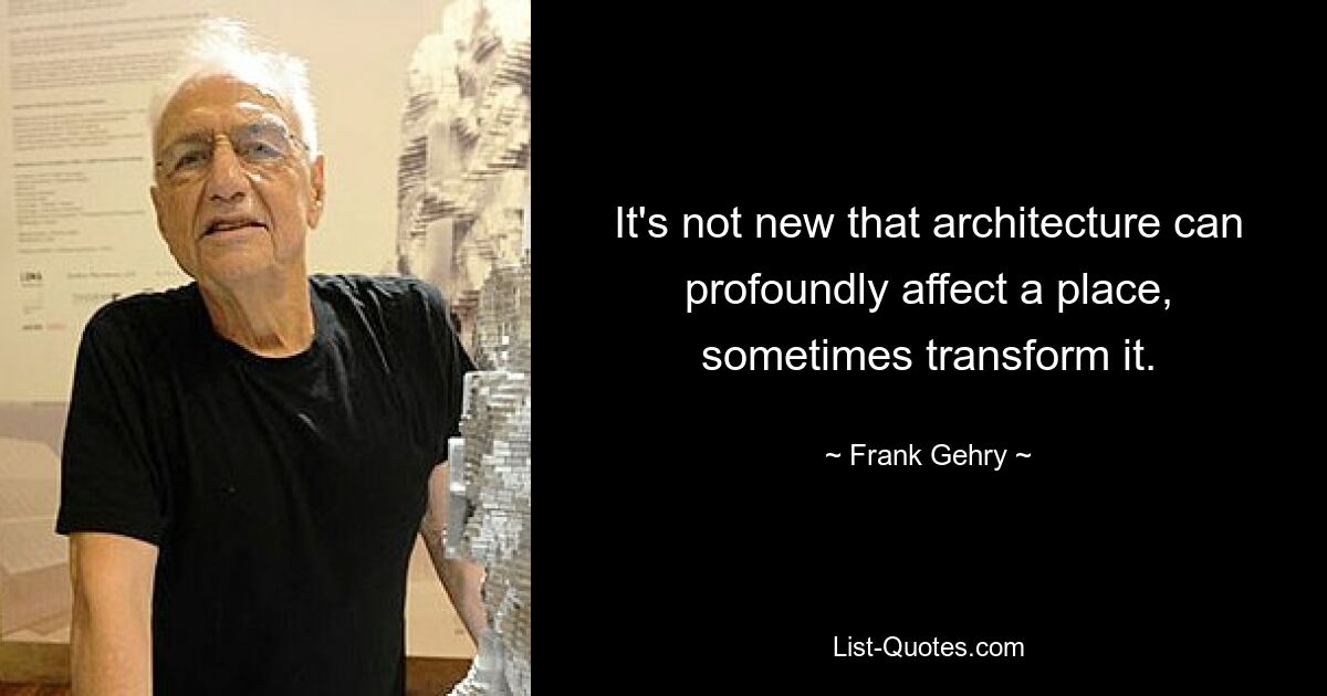 Es ist nicht neu, dass Architektur einen Ort tiefgreifend beeinflussen und ihn manchmal verändern kann. — © Frank Gehry 