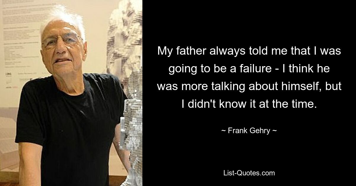 My father always told me that I was going to be a failure - I think he was more talking about himself, but I didn't know it at the time. — © Frank Gehry