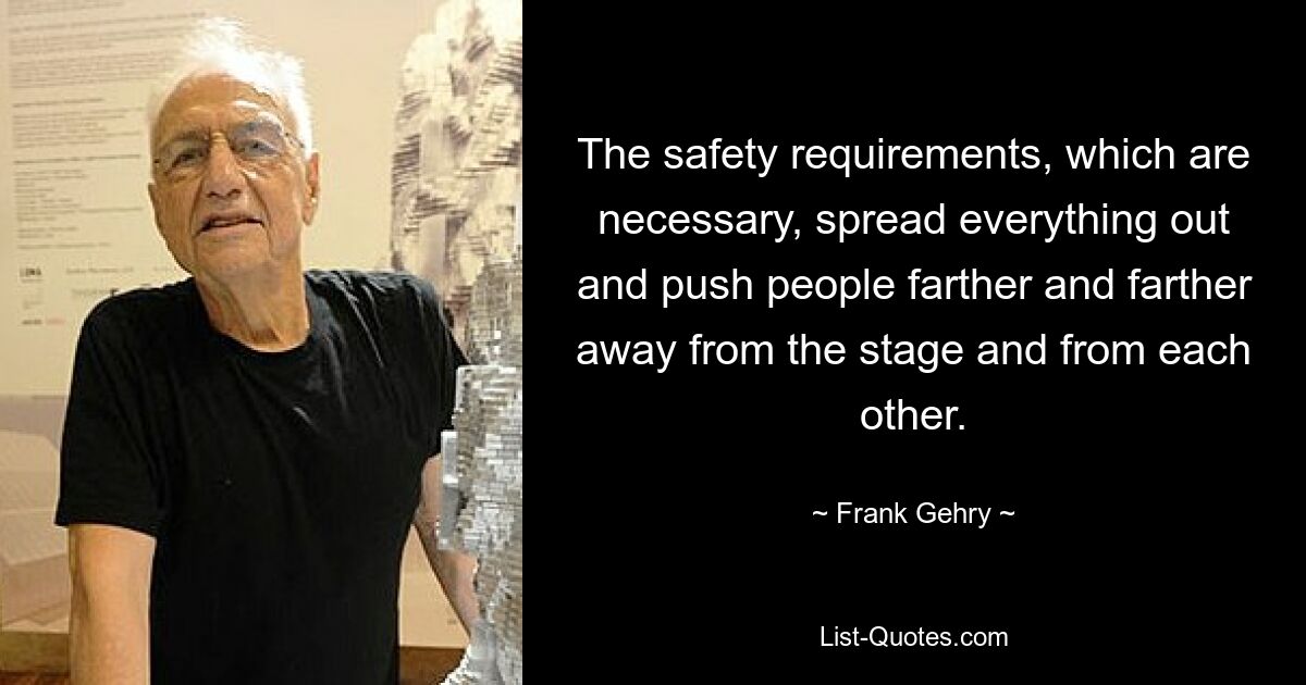 The safety requirements, which are necessary, spread everything out and push people farther and farther away from the stage and from each other. — © Frank Gehry