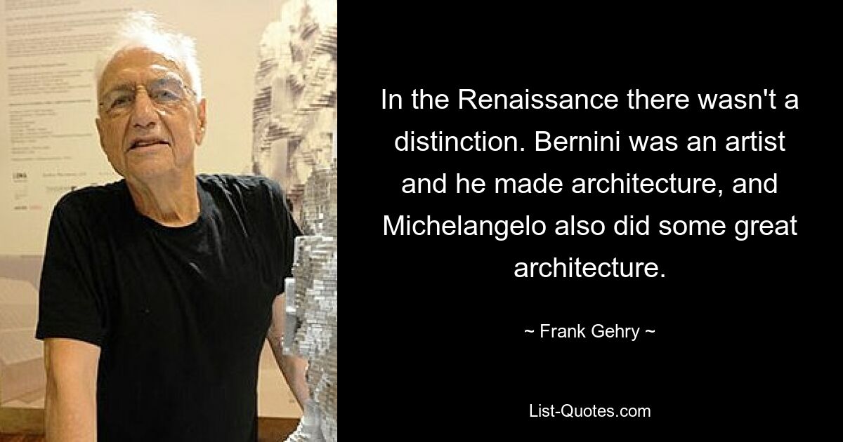 In the Renaissance there wasn't a distinction. Bernini was an artist and he made architecture, and Michelangelo also did some great architecture. — © Frank Gehry