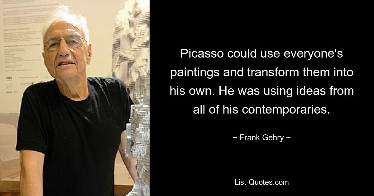 Picasso could use everyone's paintings and transform them into his own. He was using ideas from all of his contemporaries. — © Frank Gehry