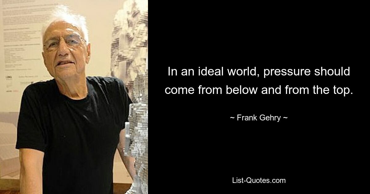 In an ideal world, pressure should come from below and from the top. — © Frank Gehry