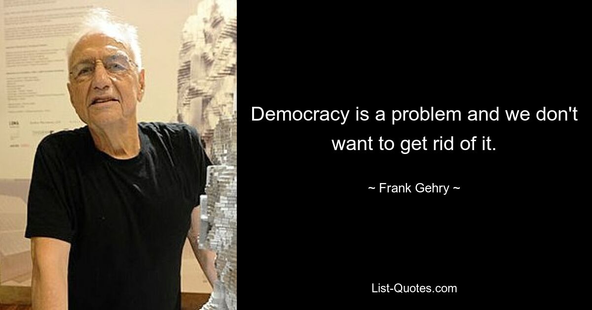 Democracy is a problem and we don't want to get rid of it. — © Frank Gehry