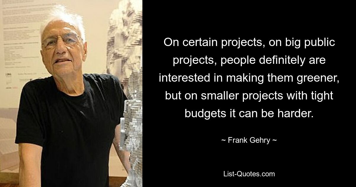 On certain projects, on big public projects, people definitely are interested in making them greener, but on smaller projects with tight budgets it can be harder. — © Frank Gehry