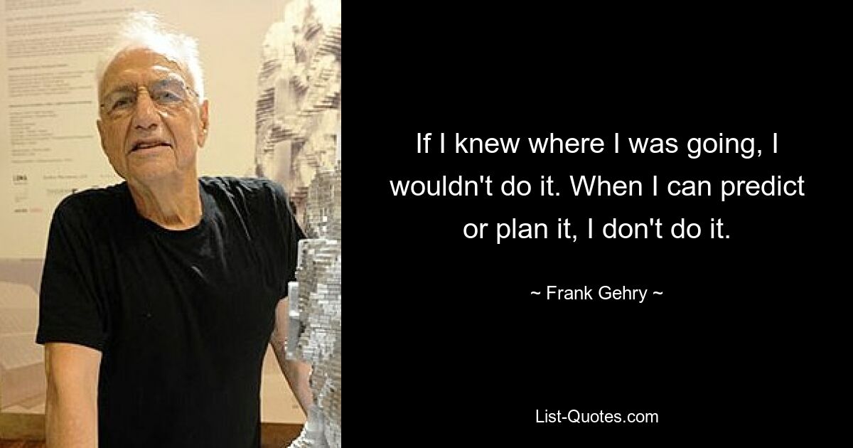 If I knew where I was going, I wouldn't do it. When I can predict or plan it, I don't do it. — © Frank Gehry