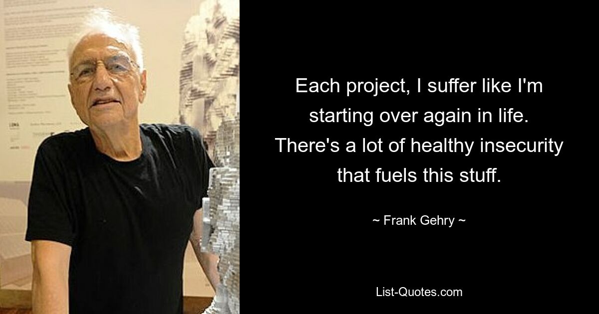 Each project, I suffer like I'm starting over again in life. There's a lot of healthy insecurity that fuels this stuff. — © Frank Gehry