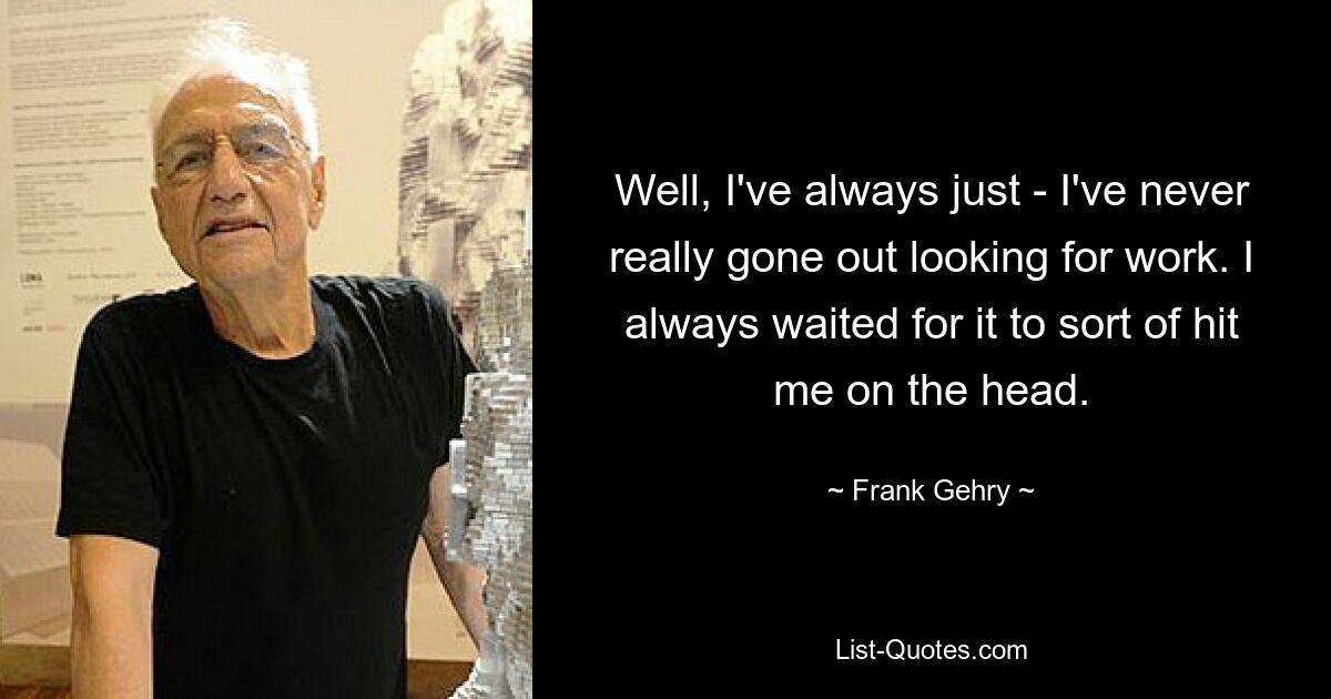 Well, I've always just - I've never really gone out looking for work. I always waited for it to sort of hit me on the head. — © Frank Gehry