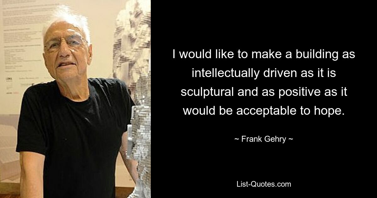 I would like to make a building as intellectually driven as it is sculptural and as positive as it would be acceptable to hope. — © Frank Gehry