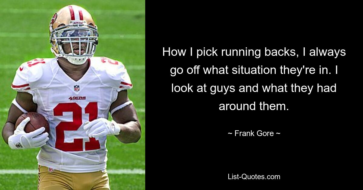 How I pick running backs, I always go off what situation they're in. I look at guys and what they had around them. — © Frank Gore