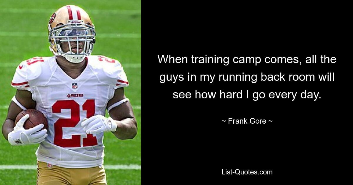 When training camp comes, all the guys in my running back room will see how hard I go every day. — © Frank Gore