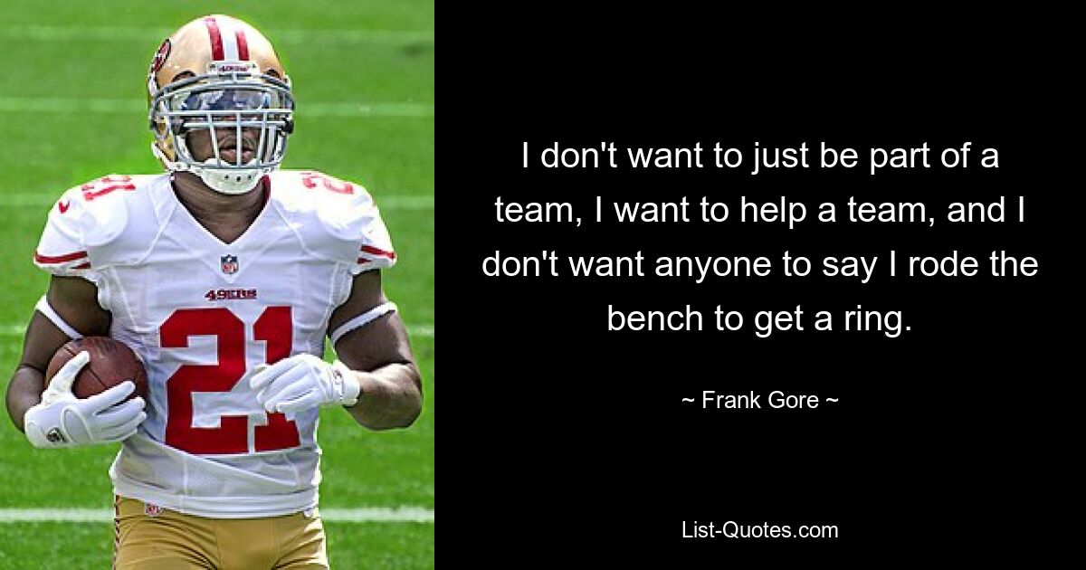 I don't want to just be part of a team, I want to help a team, and I don't want anyone to say I rode the bench to get a ring. — © Frank Gore