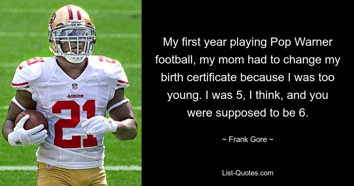 My first year playing Pop Warner football, my mom had to change my birth certificate because I was too young. I was 5, I think, and you were supposed to be 6. — © Frank Gore