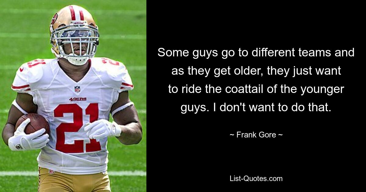 Some guys go to different teams and as they get older, they just want to ride the coattail of the younger guys. I don't want to do that. — © Frank Gore