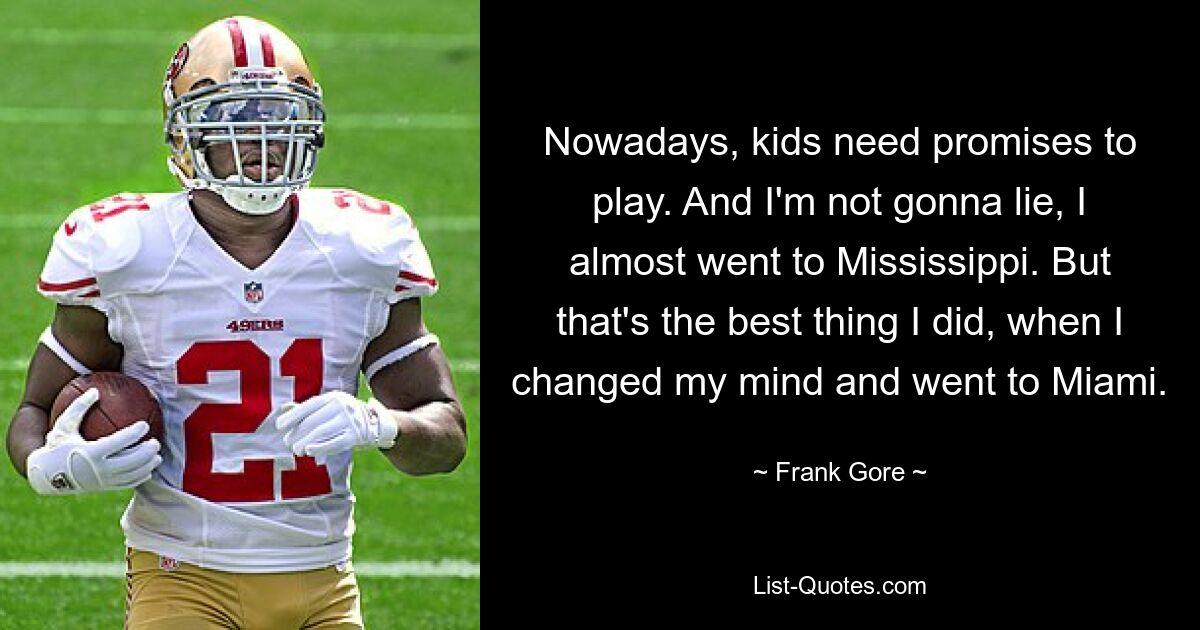 Nowadays, kids need promises to play. And I'm not gonna lie, I almost went to Mississippi. But that's the best thing I did, when I changed my mind and went to Miami. — © Frank Gore