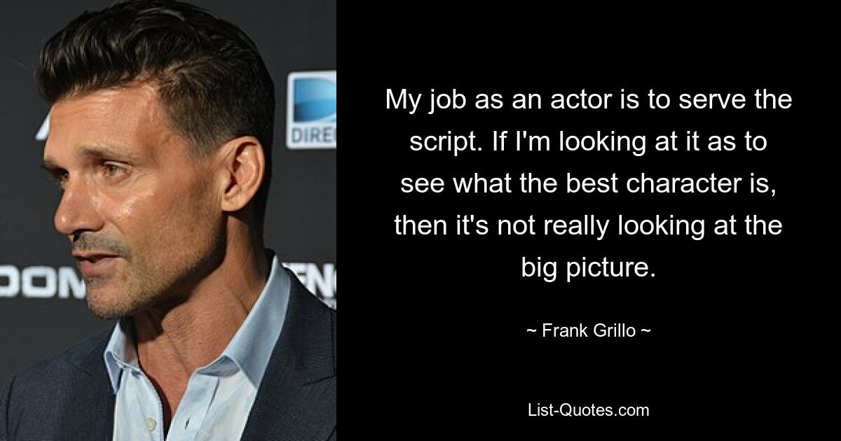 My job as an actor is to serve the script. If I'm looking at it as to see what the best character is, then it's not really looking at the big picture. — © Frank Grillo