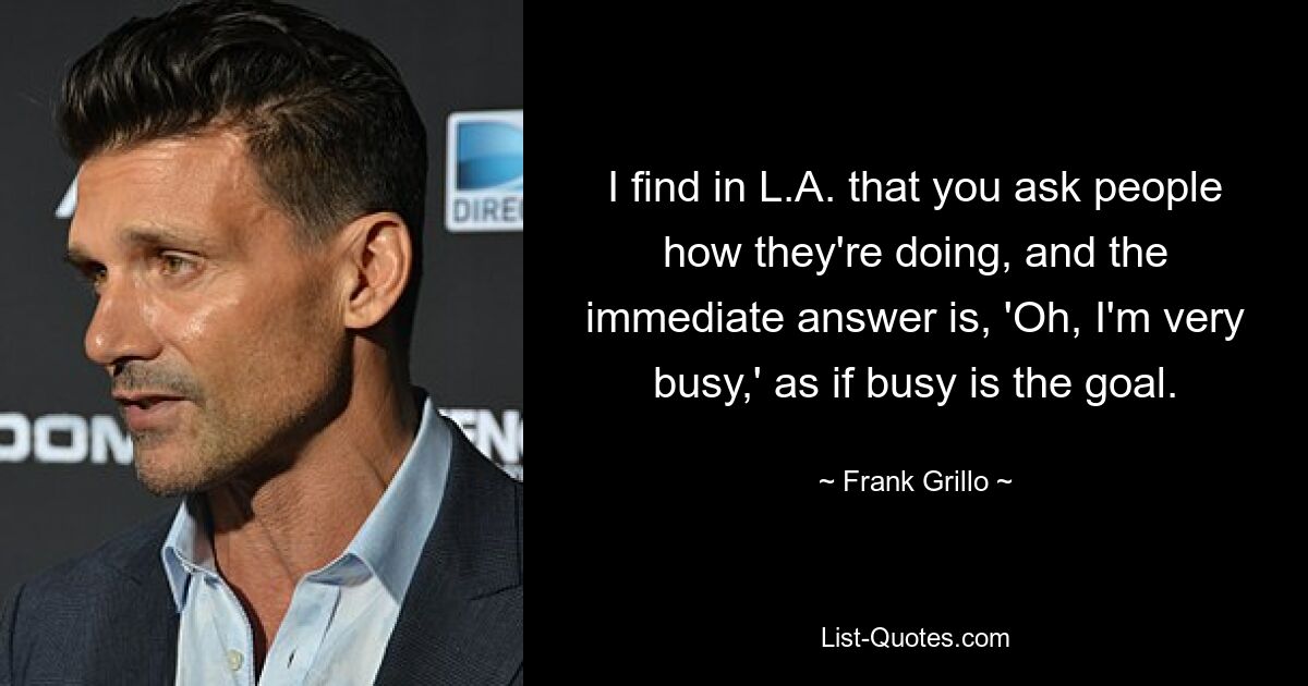 I find in L.A. that you ask people how they're doing, and the immediate answer is, 'Oh, I'm very busy,' as if busy is the goal. — © Frank Grillo