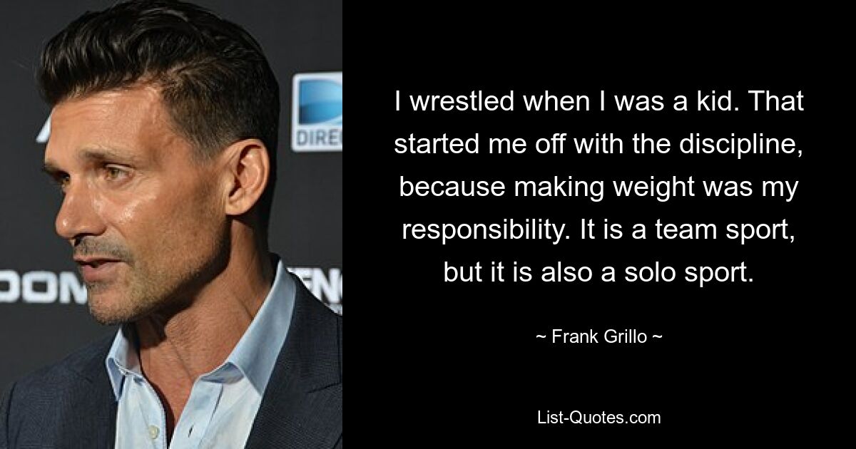 I wrestled when I was a kid. That started me off with the discipline, because making weight was my responsibility. It is a team sport, but it is also a solo sport. — © Frank Grillo