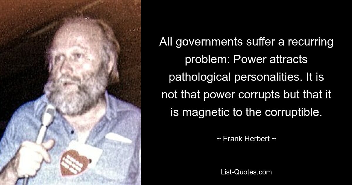 All governments suffer a recurring problem: Power attracts pathological personalities. It is not that power corrupts but that it is magnetic to the corruptible. — © Frank Herbert