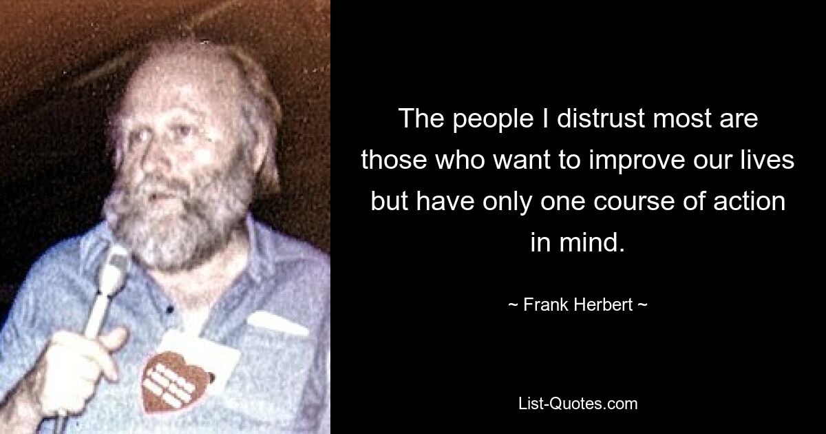 The people I distrust most are those who want to improve our lives but have only one course of action in mind. — © Frank Herbert