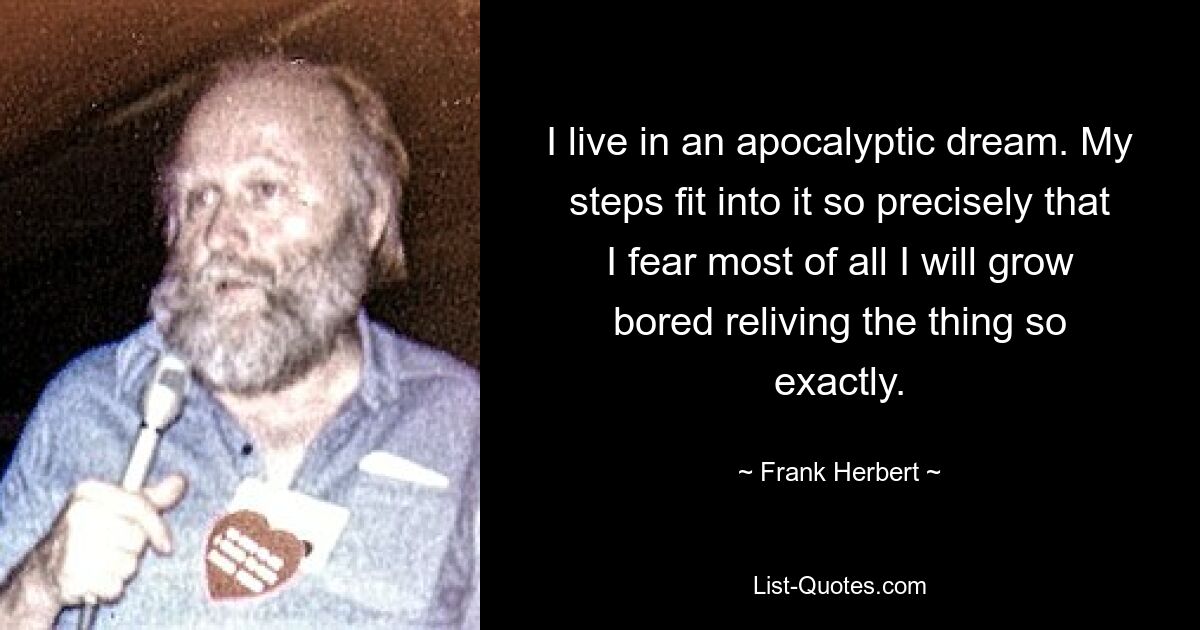 I live in an apocalyptic dream. My steps fit into it so precisely that I fear most of all I will grow bored reliving the thing so exactly. — © Frank Herbert