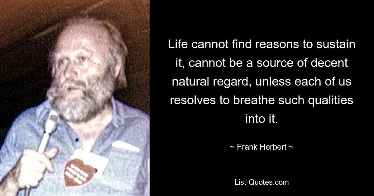 Life cannot find reasons to sustain it, cannot be a source of decent natural regard, unless each of us resolves to breathe such qualities into it. — © Frank Herbert