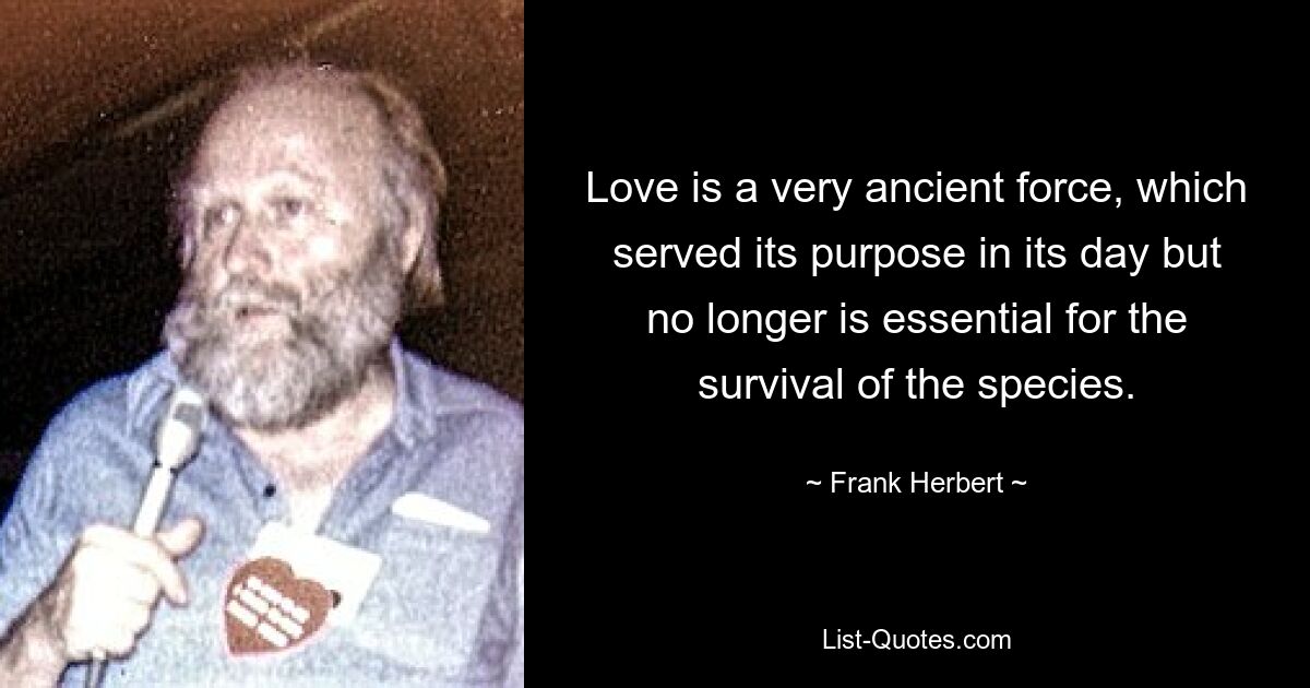 Love is a very ancient force, which served its purpose in its day but no longer is essential for the survival of the species. — © Frank Herbert