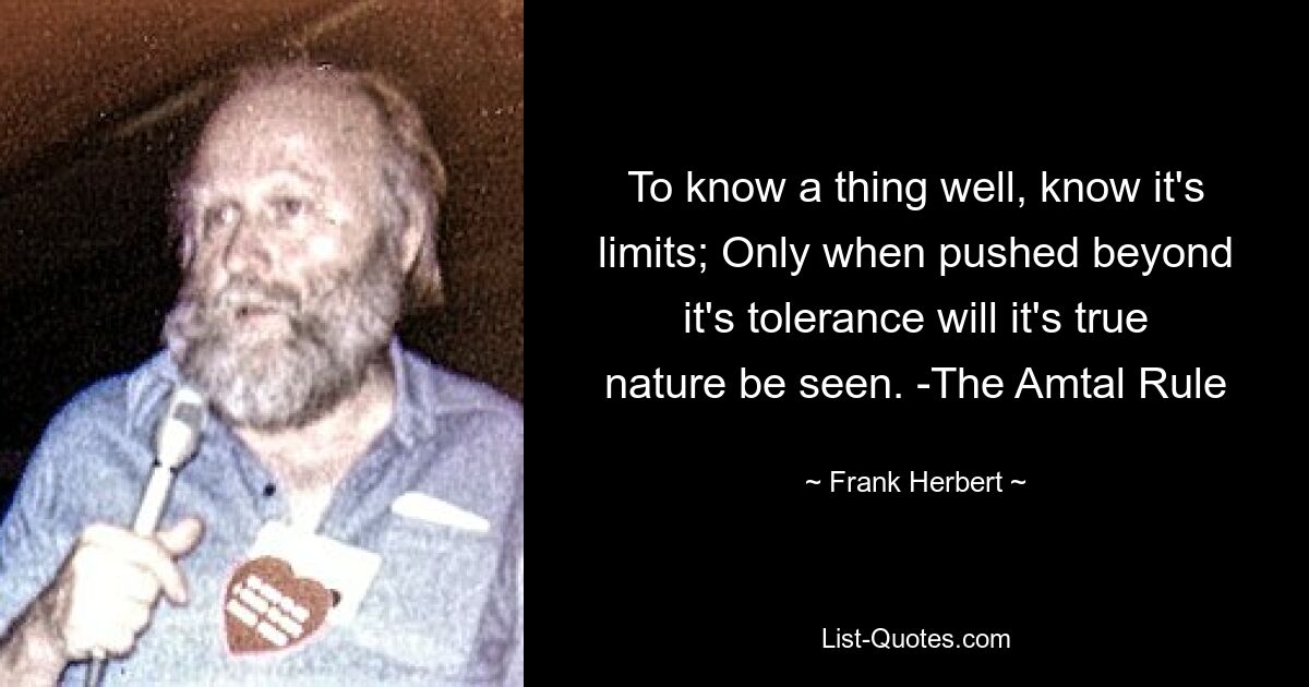 To know a thing well, know it's limits; Only when pushed beyond it's tolerance will it's true nature be seen. -The Amtal Rule — © Frank Herbert