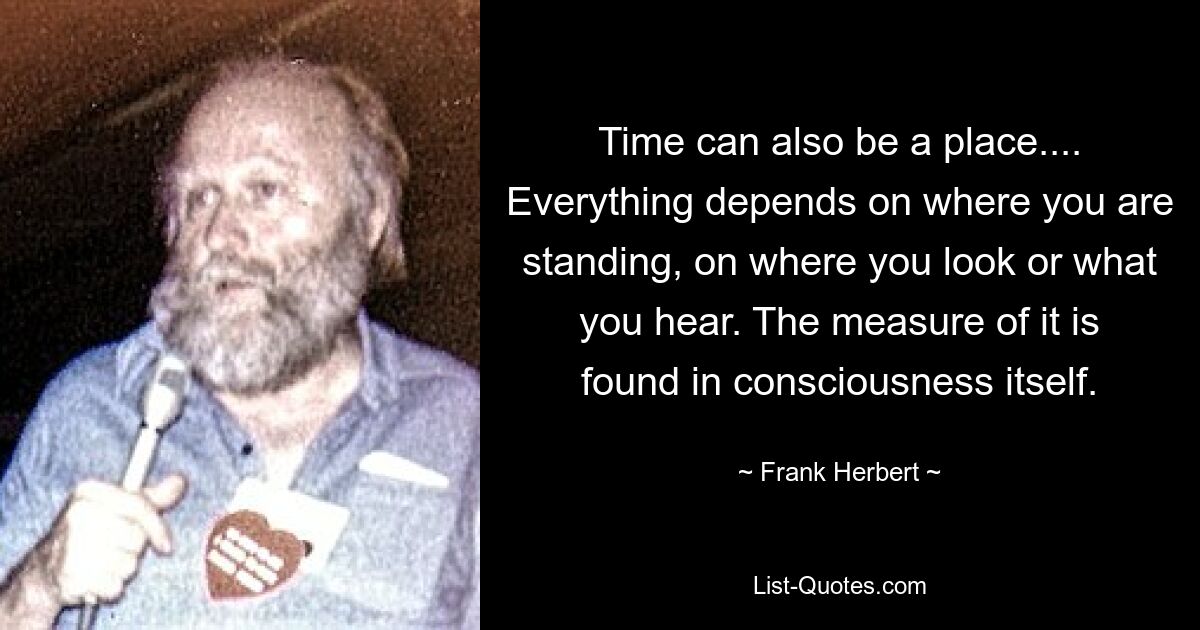 Time can also be a place.... Everything depends on where you are standing, on where you look or what you hear. The measure of it is found in consciousness itself. — © Frank Herbert