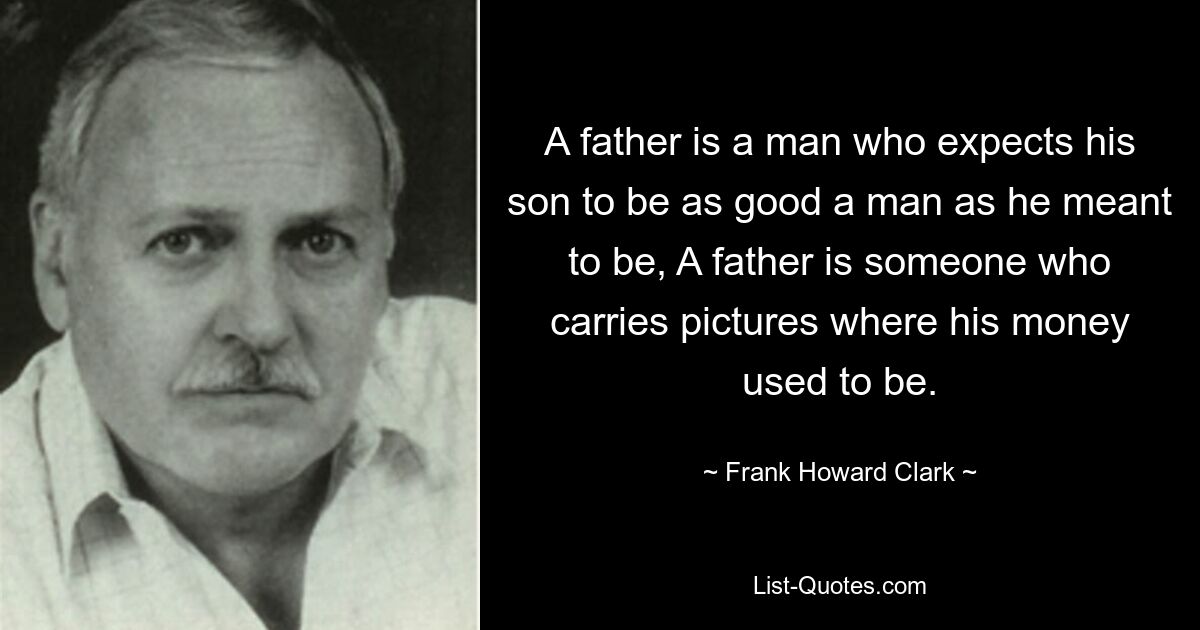 A father is a man who expects his son to be as good a man as he meant to be, A father is someone who carries pictures where his money used to be. — © Frank Howard Clark