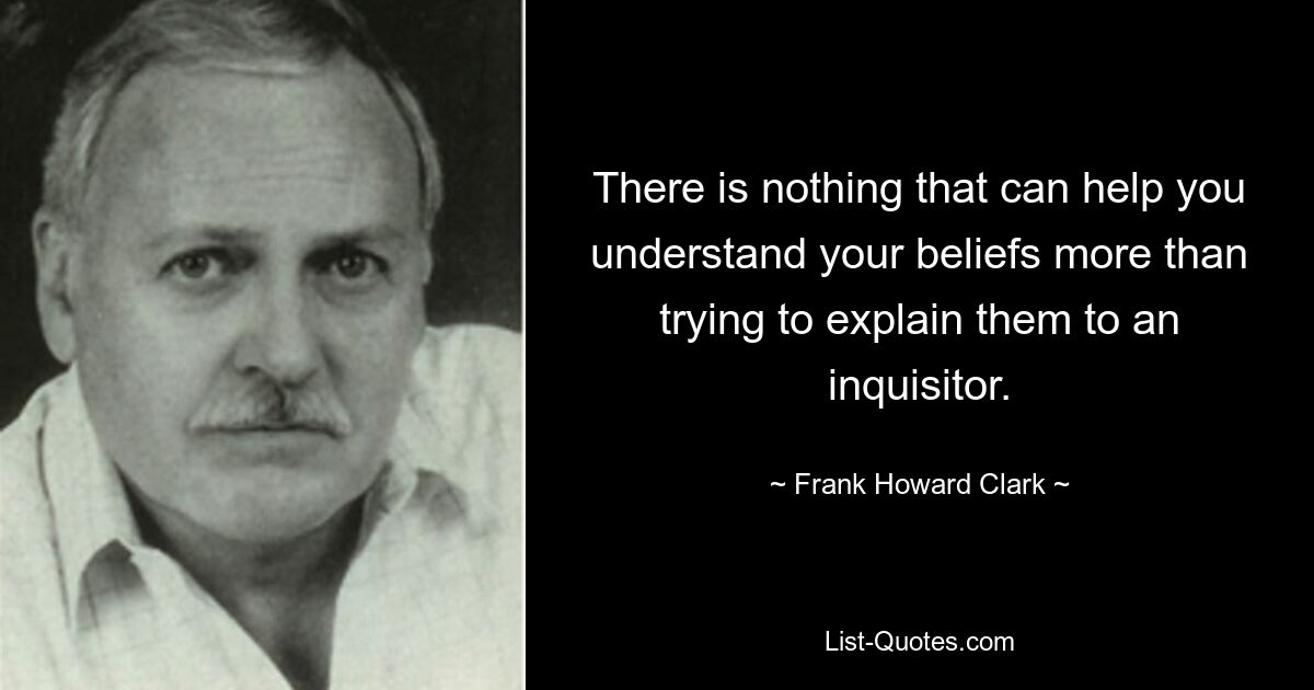 There is nothing that can help you understand your beliefs more than trying to explain them to an inquisitor. — © Frank Howard Clark