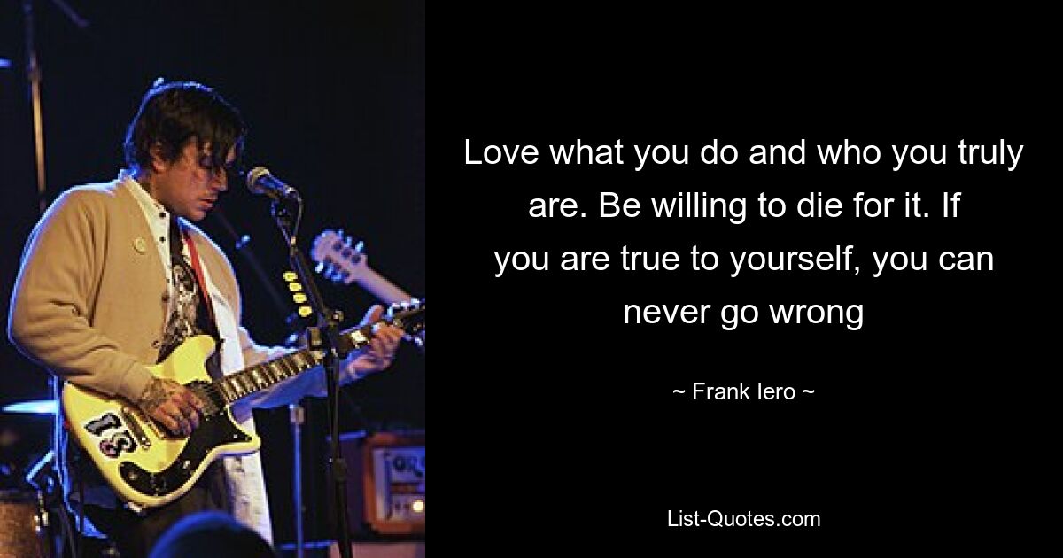 Love what you do and who you truly are. Be willing to die for it. If you are true to yourself, you can never go wrong — © Frank Iero