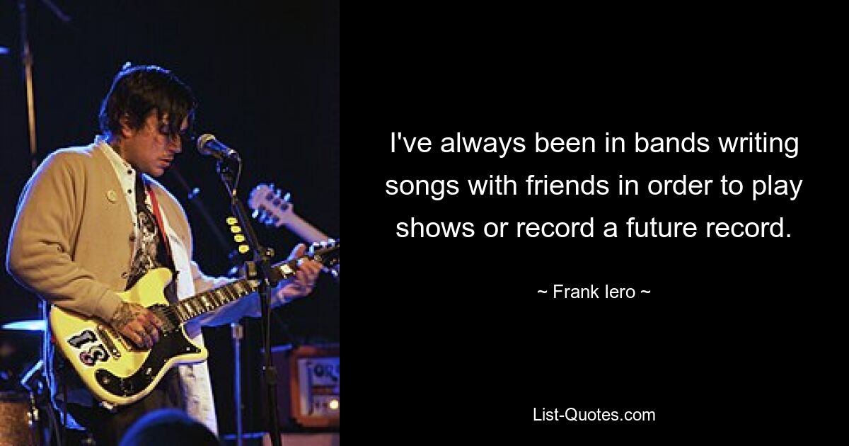 I've always been in bands writing songs with friends in order to play shows or record a future record. — © Frank Iero