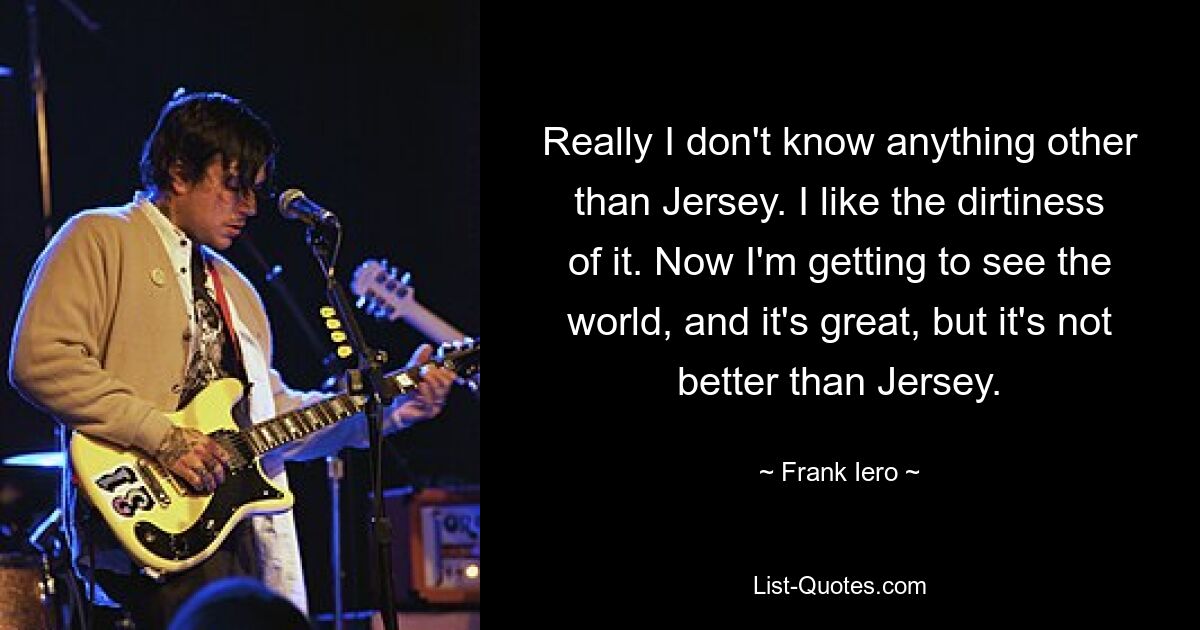 Really I don't know anything other than Jersey. I like the dirtiness of it. Now I'm getting to see the world, and it's great, but it's not better than Jersey. — © Frank Iero