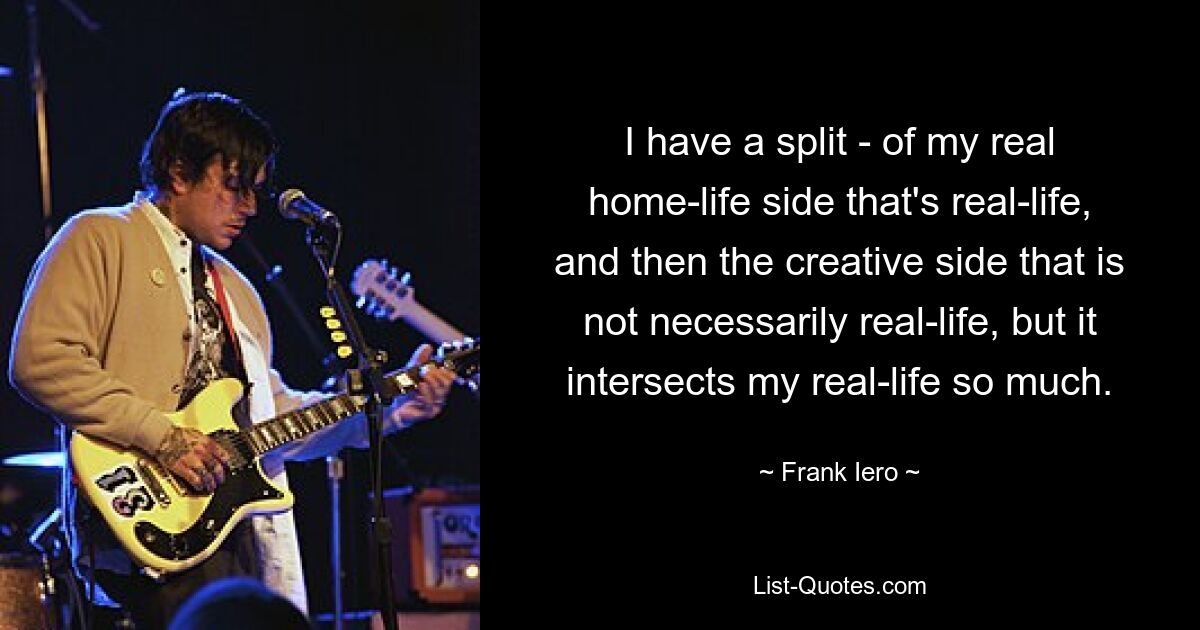 I have a split - of my real home-life side that's real-life, and then the creative side that is not necessarily real-life, but it intersects my real-life so much. — © Frank Iero