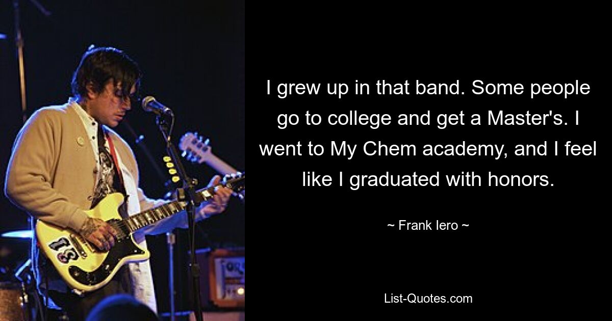 I grew up in that band. Some people go to college and get a Master's. I went to My Chem academy, and I feel like I graduated with honors. — © Frank Iero