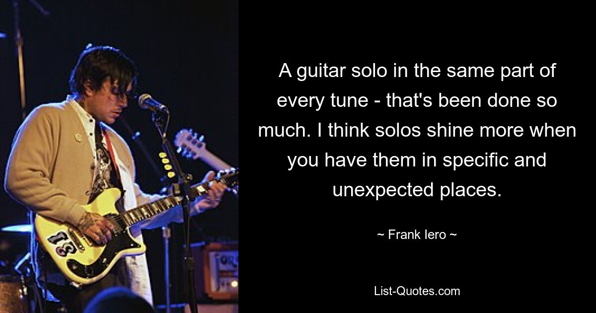 A guitar solo in the same part of every tune - that's been done so much. I think solos shine more when you have them in specific and unexpected places. — © Frank Iero