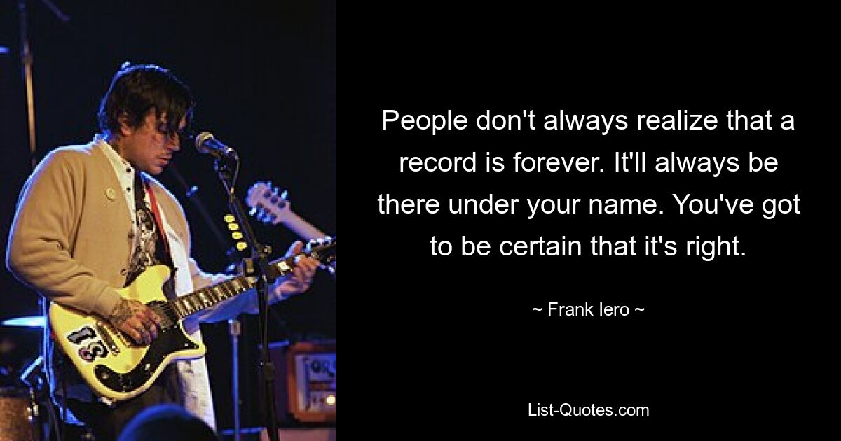 People don't always realize that a record is forever. It'll always be there under your name. You've got to be certain that it's right. — © Frank Iero