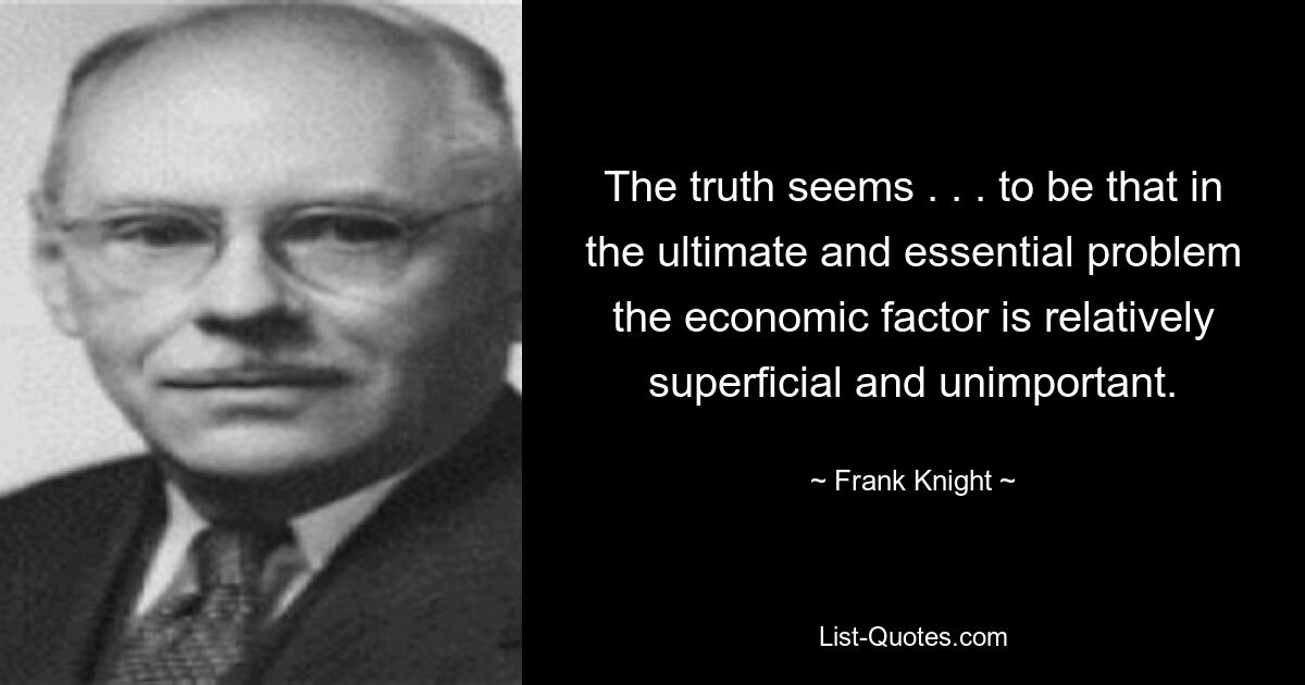 The truth seems . . . to be that in the ultimate and essential problem the economic factor is relatively superficial and unimportant. — © Frank Knight