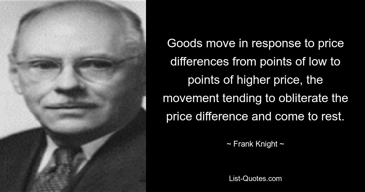 Goods move in response to price differences from points of low to points of higher price, the movement tending to obliterate the price difference and come to rest. — © Frank Knight