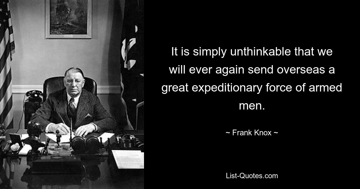 It is simply unthinkable that we will ever again send overseas a great expeditionary force of armed men. — © Frank Knox