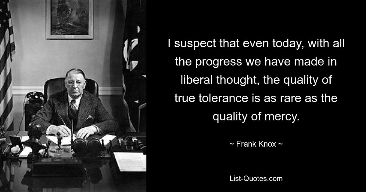 I suspect that even today, with all the progress we have made in liberal thought, the quality of true tolerance is as rare as the quality of mercy. — © Frank Knox