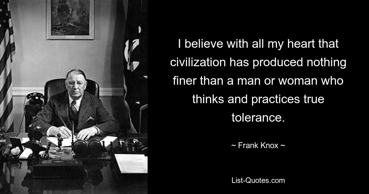 I believe with all my heart that civilization has produced nothing finer than a man or woman who thinks and practices true tolerance. — © Frank Knox