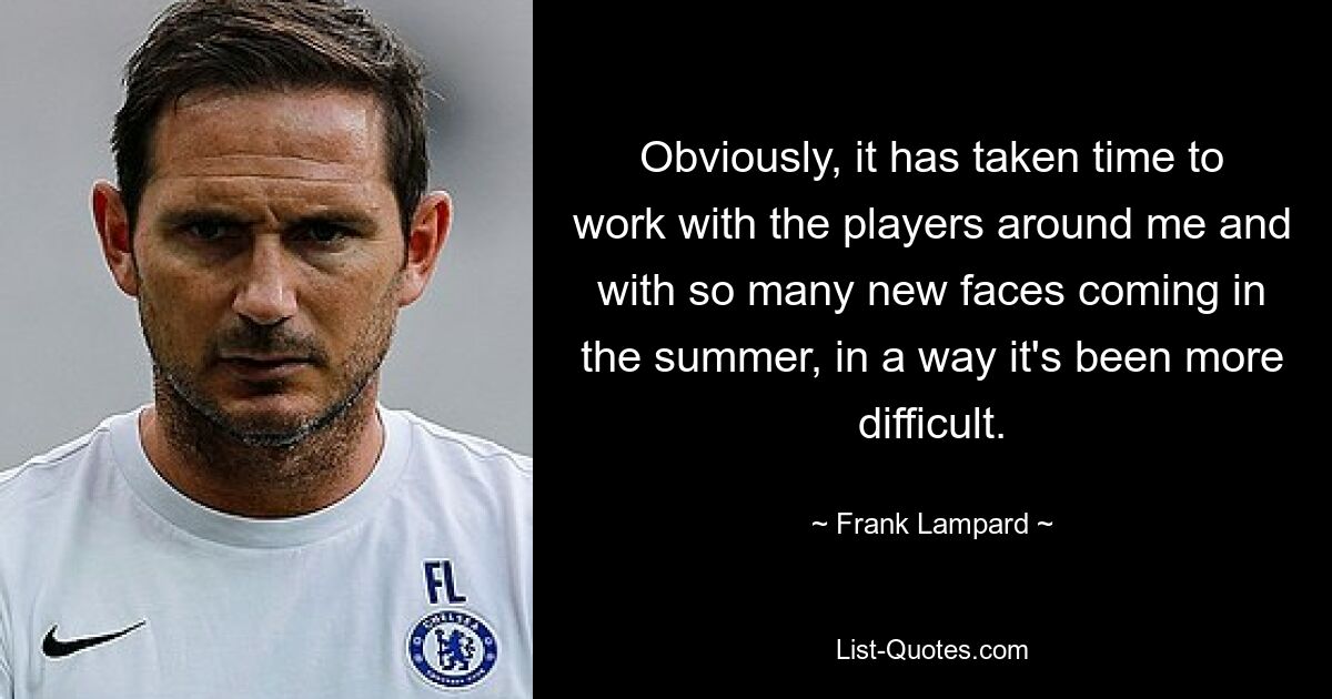 Obviously, it has taken time to work with the players around me and with so many new faces coming in the summer, in a way it's been more difficult. — © Frank Lampard