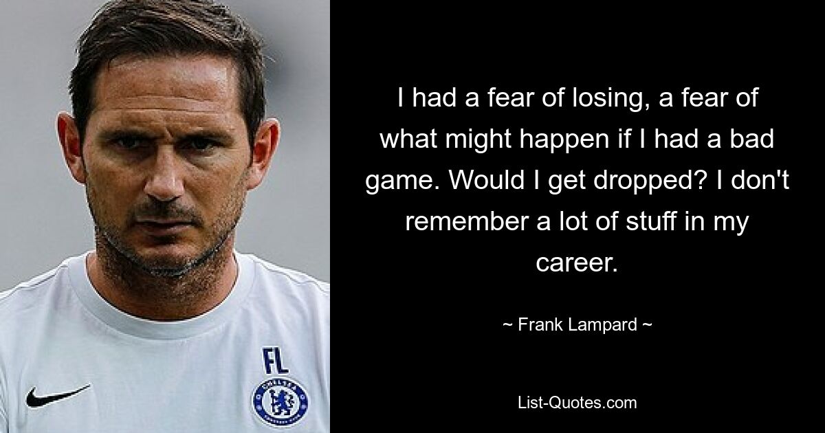 I had a fear of losing, a fear of what might happen if I had a bad game. Would I get dropped? I don't remember a lot of stuff in my career. — © Frank Lampard