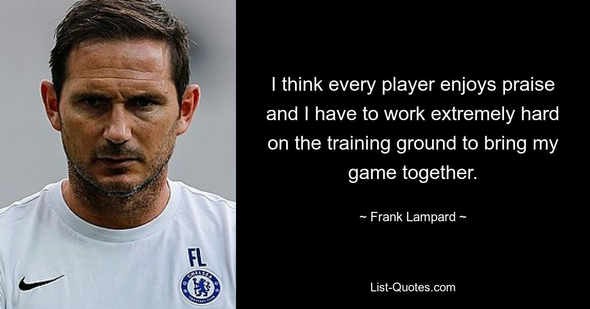 I think every player enjoys praise and I have to work extremely hard on the training ground to bring my game together. — © Frank Lampard